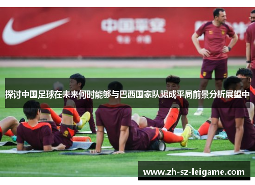 探讨中国足球在未来何时能够与巴西国家队踢成平局前景分析展望中 探讨中国足球在未来何时能够与巴西国家队踢成平局前景分析展望中
