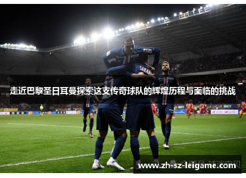 走近巴黎圣日耳曼探索这支传奇球队的辉煌历程与面临的挑战