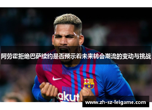 阿劳霍拒绝巴萨续约是否预示着未来转会潮流的变动与挑战 阿劳霍拒绝巴萨续约是否预示着未来转会潮流的变动与挑战