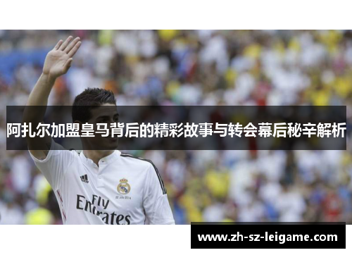 阿扎尔加盟皇马背后的精彩故事与转会幕后秘辛解析 阿扎尔加盟皇马背后的精彩故事与转会幕后秘辛解析
