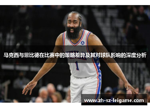 马克西与恩比德在比赛中的策略差异及其对球队影响的深度分析 马克西与恩比德在比赛中的策略差异及其对球队影响的深度分析