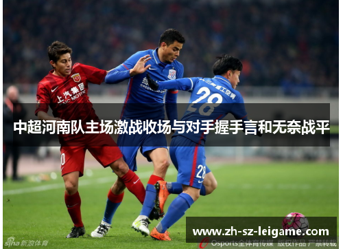 中超河南队主场激战收场与对手握手言和无奈战平 中超河南队主场激战收场与对手握手言和无奈战平